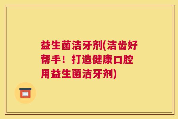 益生菌洁牙剂(洁齿好帮手！打造健康口腔 用益生菌洁牙剂)