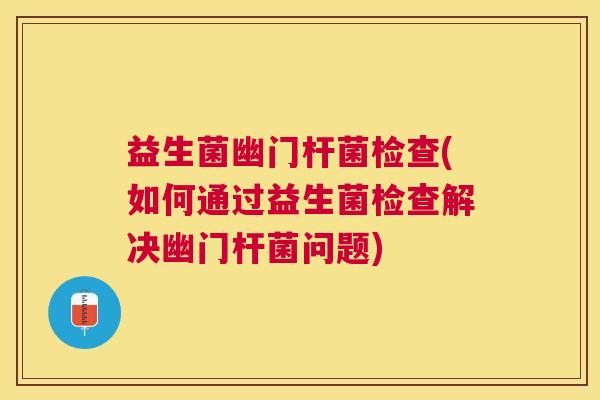 益生菌幽门杆菌检查(如何通过益生菌检查解决幽门杆菌问题)