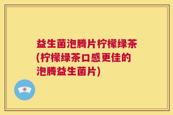 益生菌泡腾片柠檬绿茶(柠檬绿茶口感更佳的泡腾益生菌片)