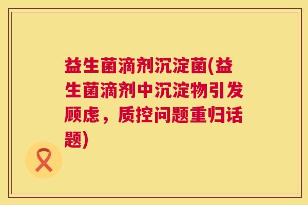 益生菌滴剂沉淀菌(益生菌滴剂中沉淀物引发顾虑，质控问题重归话题)