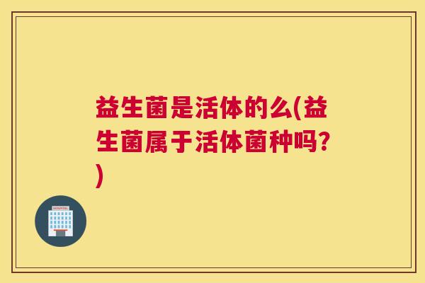 益生菌是活体的么(益生菌属于活体菌种吗？)