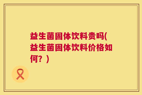益生菌固体饮料贵吗(益生菌固体饮料价格如何？)