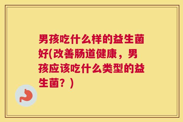 男孩吃什么样的益生菌好(改善肠道健康，男孩应该吃什么类型的益生菌？)