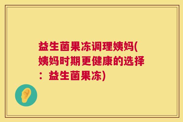 益生菌果冻调理姨妈(姨妈时期更健康的选择：益生菌果冻)