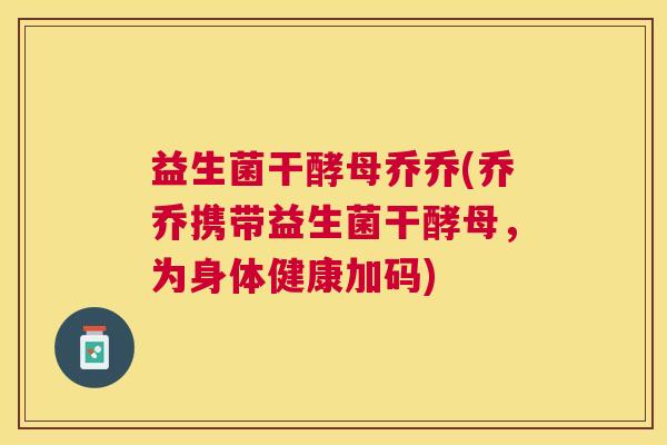 益生菌干酵母乔乔(乔乔携带益生菌干酵母，为身体健康加码)