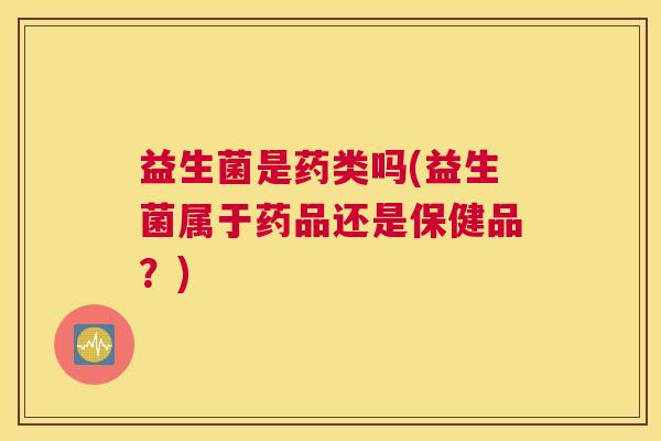 益生菌是药类吗(益生菌属于药品还是保健品？)