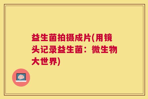 益生菌拍摄成片(用镜头记录益生菌：微生物大世界)