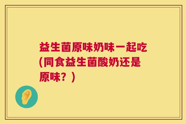 益生菌原味奶味一起吃(同食益生菌酸奶还是原味？)