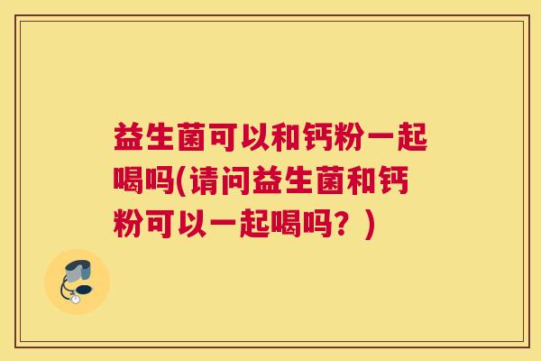 益生菌可以和钙粉一起喝吗(请问益生菌和钙粉可以一起喝吗？)