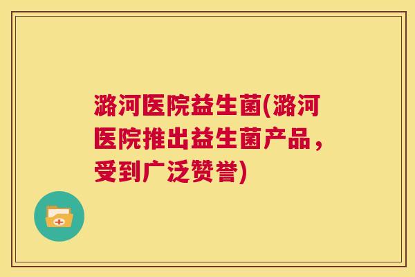 潞河医院益生菌(潞河医院推出益生菌产品，受到广泛赞誉)