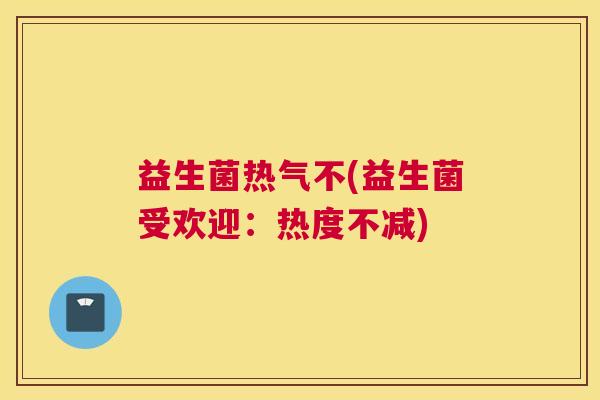 益生菌热气不(益生菌受欢迎：热度不减)