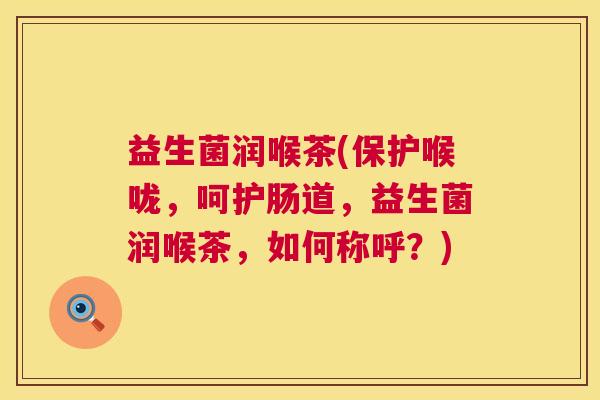益生菌润喉茶(保护喉咙，呵护肠道，益生菌润喉茶，如何称呼？)