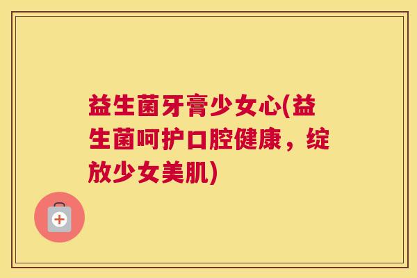 益生菌牙膏少女心(益生菌呵护口腔健康，绽放少女美肌)