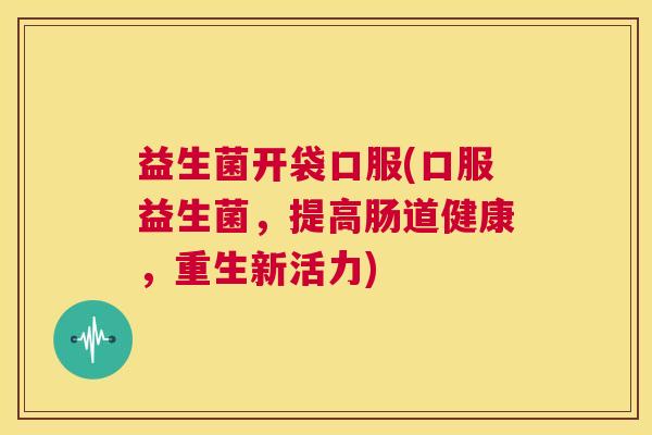 益生菌开袋口服(口服益生菌，提高肠道健康，重生新活力)