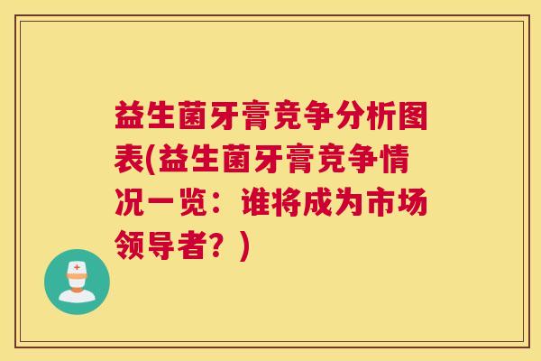 益生菌牙膏竞争分析图表(益生菌牙膏竞争情况一览：谁将成为市场领导者？)