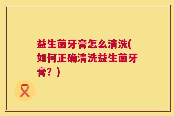 益生菌牙膏怎么清洗(如何正确清洗益生菌牙膏？)