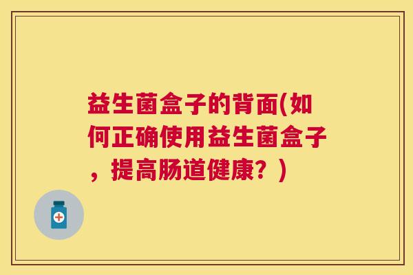 益生菌盒子的背面(如何正确使用益生菌盒子，提高肠道健康？)