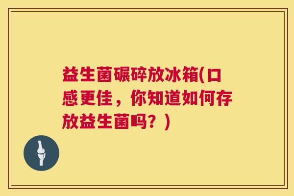 益生菌碾碎放冰箱(口感更佳，你知道如何存放益生菌吗？)
