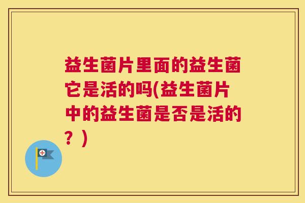 益生菌片里面的益生菌它是活的吗(益生菌片中的益生菌是否是活的？)