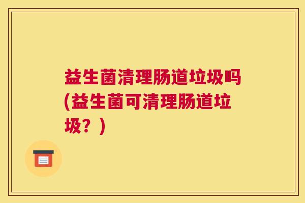 益生菌清理肠道垃圾吗(益生菌可清理肠道垃圾？)