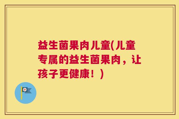 益生菌果肉儿童(儿童专属的益生菌果肉，让孩子更健康！)