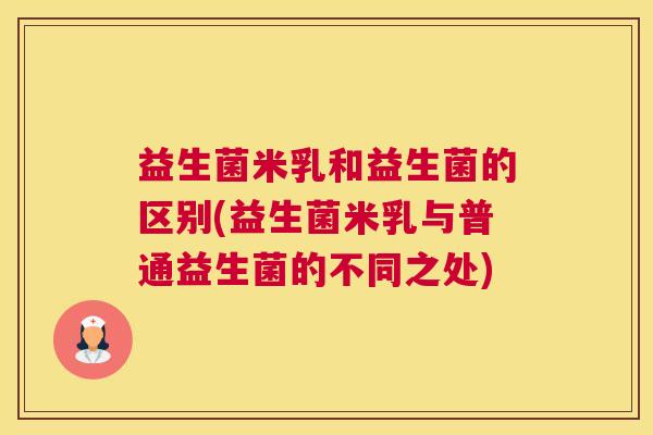 益生菌米乳和益生菌的区别(益生菌米乳与普通益生菌的不同之处)