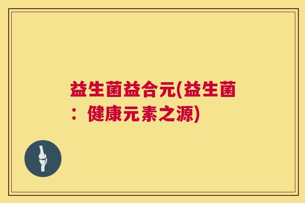 益生菌益合元(益生菌：健康元素之源)