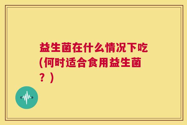 益生菌在什么情况下吃(何时适合食用益生菌？)