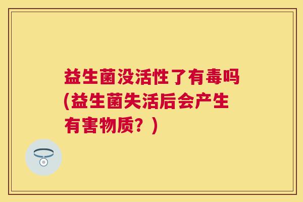 益生菌没活性了有毒吗(益生菌失活后会产生有害物质？)