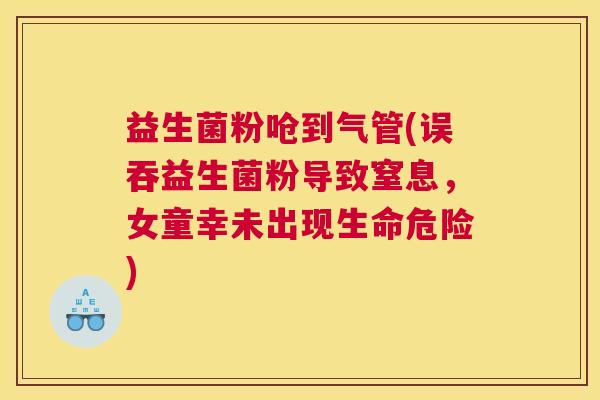益生菌粉呛到气管(误吞益生菌粉导致窒息，女童幸未出现生命危险)