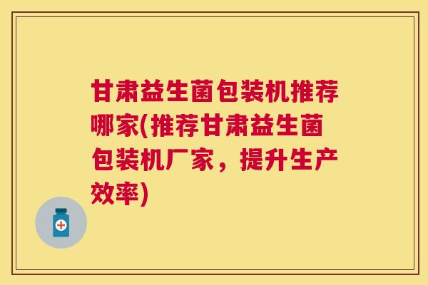甘肃益生菌包装机推荐哪家(推荐甘肃益生菌包装机厂家，提升生产效率)