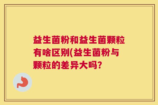 益生菌粉和益生菌颗粒有啥区别(益生菌粉与颗粒的差异大吗？