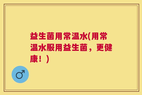 益生菌用常温水(用常温水服用益生菌，更健康！)