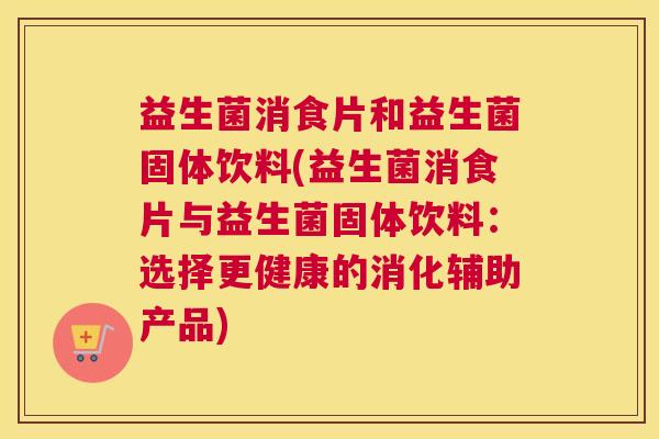 益生菌消食片和益生菌固体饮料(益生菌消食片与益生菌固体饮料：选择更健康的消化辅助产品)