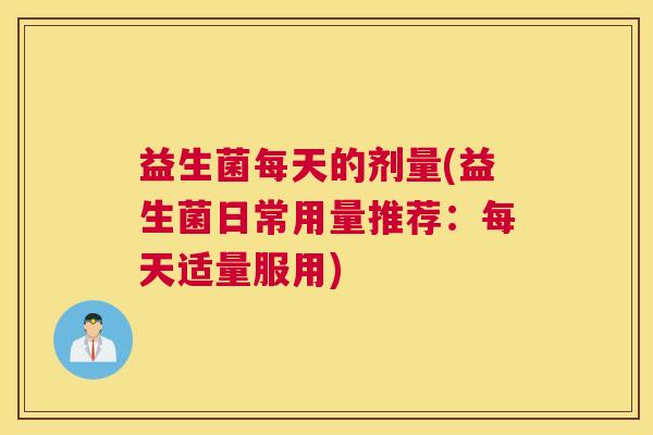 益生菌每天的剂量(益生菌日常用量推荐：每天适量服用)