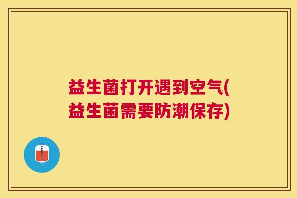 益生菌打开遇到空气(益生菌需要防潮保存)