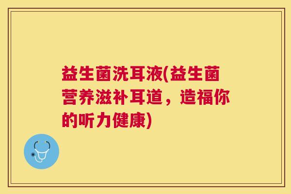 益生菌洗耳液(益生菌营养滋补耳道，造福你的听力健康)