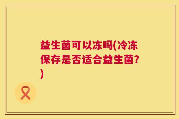 益生菌可以冻吗(冷冻保存是否适合益生菌？)