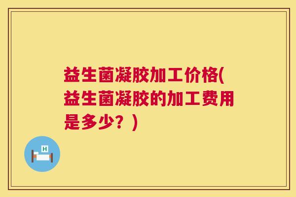 益生菌凝胶加工价格(益生菌凝胶的加工费用是多少？)