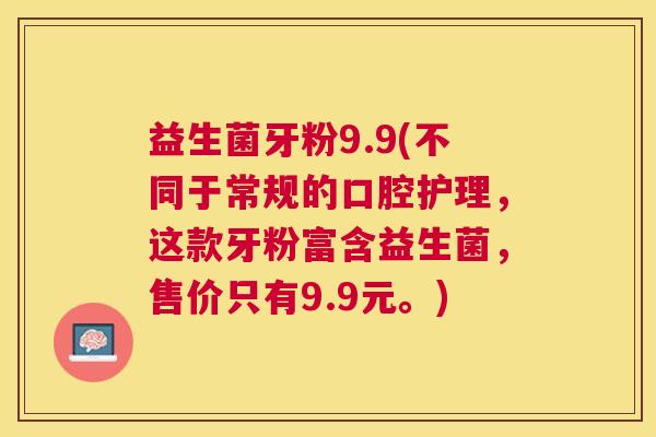 益生菌牙粉9.9(不同于常规的口腔护理，这款牙粉富含益生菌，售价只有9.9元。)