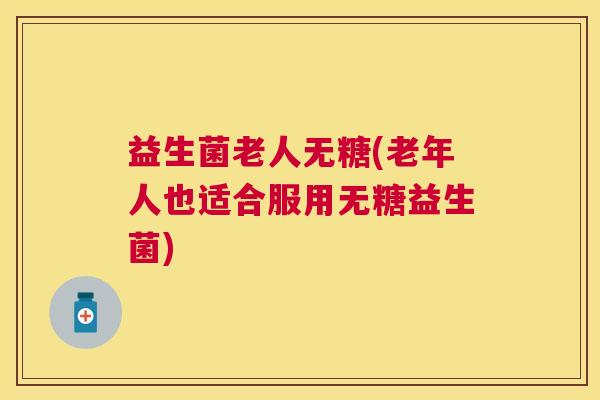 益生菌老人无糖(老年人也适合服用无糖益生菌)