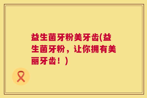 益生菌牙粉美牙齿(益生菌牙粉，让你拥有美丽牙齿！)