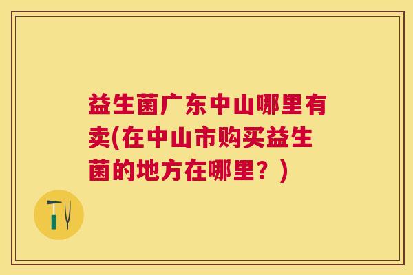 益生菌广东中山哪里有卖(在中山市购买益生菌的地方在哪里？)