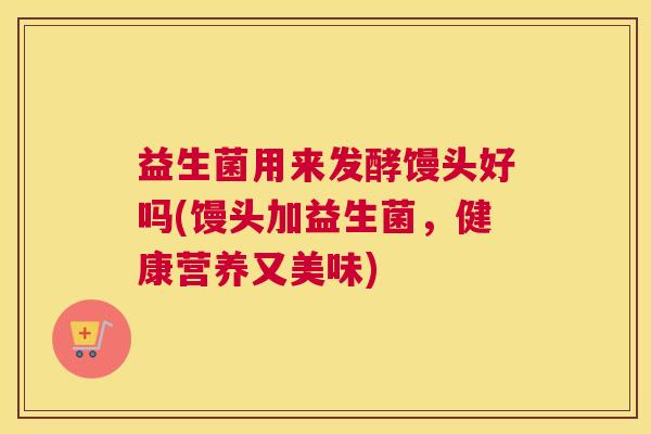 益生菌用来发酵馒头好吗(馒头加益生菌，健康营养又美味)