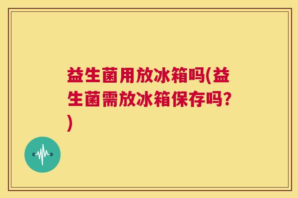 益生菌用放冰箱吗(益生菌需放冰箱保存吗？)