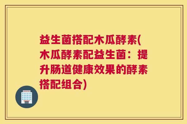 益生菌搭配木瓜酵素(木瓜酵素配益生菌：提升肠道健康效果的酵素搭配组合)