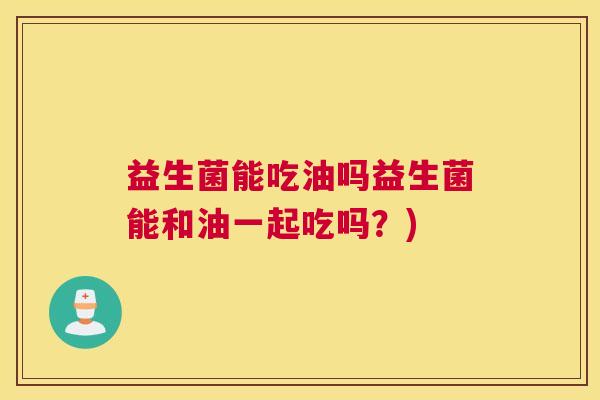 益生菌能吃油吗益生菌能和油一起吃吗？)