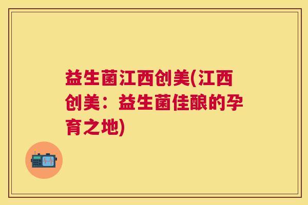 益生菌江西创美(江西创美：益生菌佳酿的孕育之地)