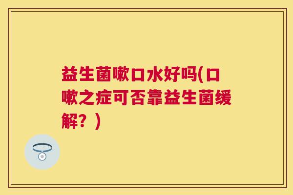 益生菌嗽口水好吗(口嗽之症可否靠益生菌缓解？)