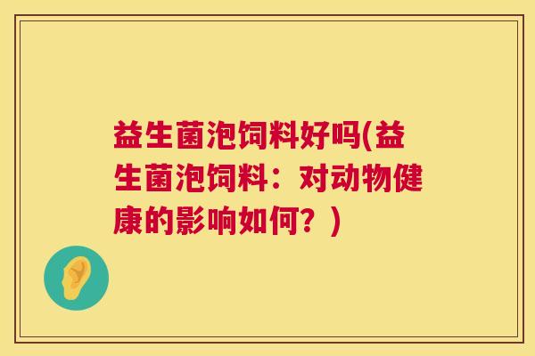 益生菌泡饲料好吗(益生菌泡饲料：对动物健康的影响如何？)